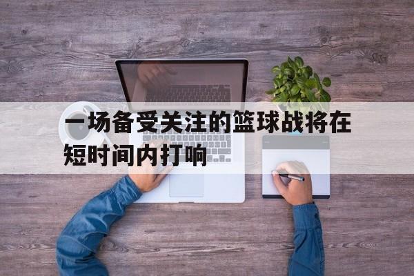 一场备受关注的篮球战将在短时间内打响