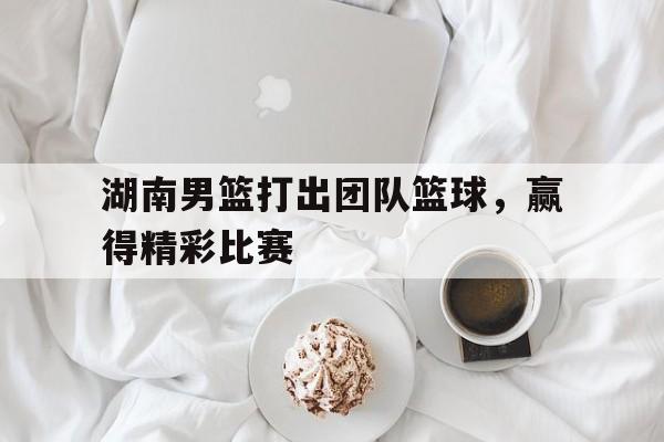 湖南男篮打出团队篮球，赢得精彩比赛