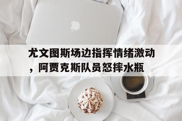 尤文图斯场边指挥情绪激动，阿贾克斯队员怒摔水瓶