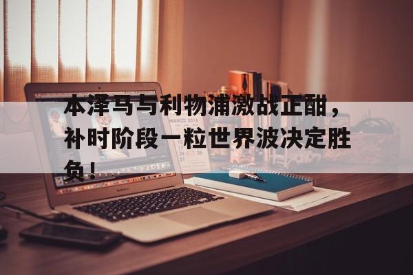 本泽马与利物浦激战正酣，补时阶段一粒世界波决定胜负！