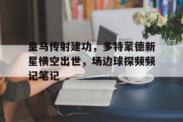 皇马传射建功，多特蒙德新星横空出世，场边球探频频记笔记欧冠决赛皇马多特蒙德