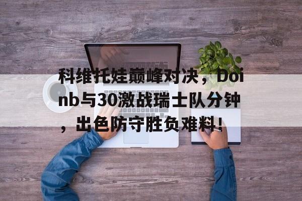 科维托娃巅峰对决，Doinb与30激战瑞士队分钟，出色防守胜负难料！